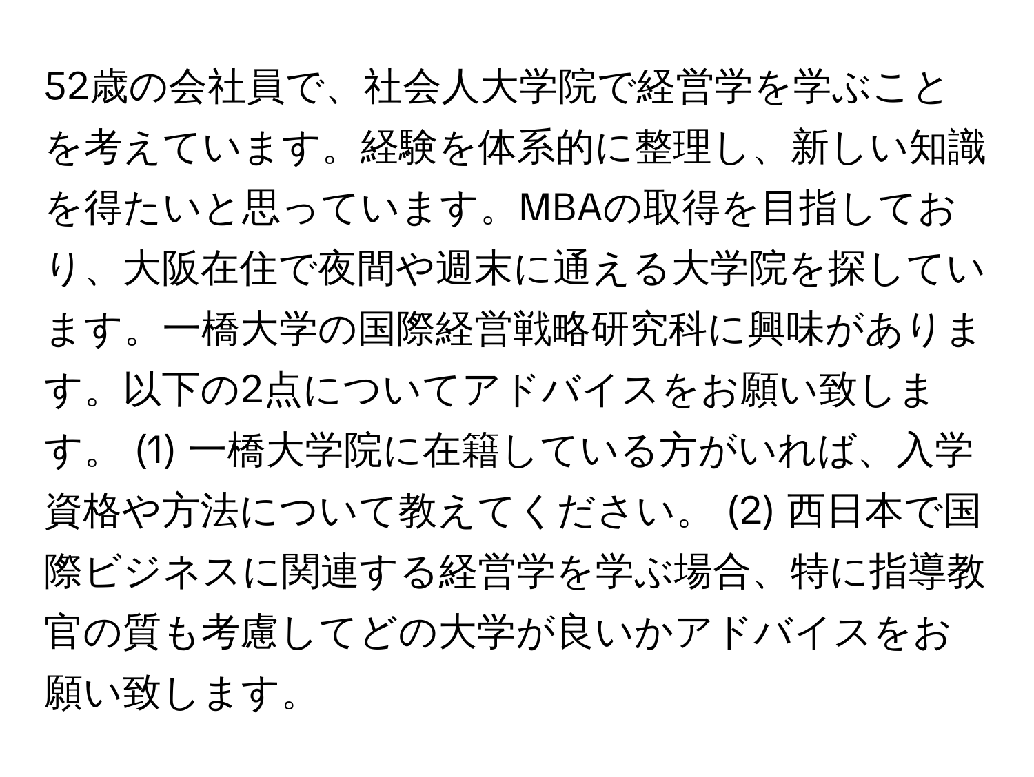 52歳の会社員で、社会人大学院で経営学を学ぶことを考えています。経験を体系的に整理し、新しい知識を得たいと思っています。MBAの取得を目指しており、大阪在住で夜間や週末に通える大学院を探しています。一橋大学の国際経営戦略研究科に興味があります。以下の2点についてアドバイスをお願い致します。 (1) 一橋大学院に在籍している方がいれば、入学資格や方法について教えてください。 (2) 西日本で国際ビジネスに関連する経営学を学ぶ場合、特に指導教官の質も考慮してどの大学が良いかアドバイスをお願い致します。