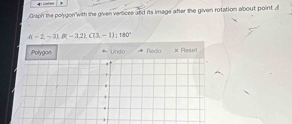 Listen 
Graph the polygon with the given vertices and its image after the given rotation about point A
A(-2,-3), B(-3,2), C(3,-1); 180°
Polygon Undo Redo × Reset