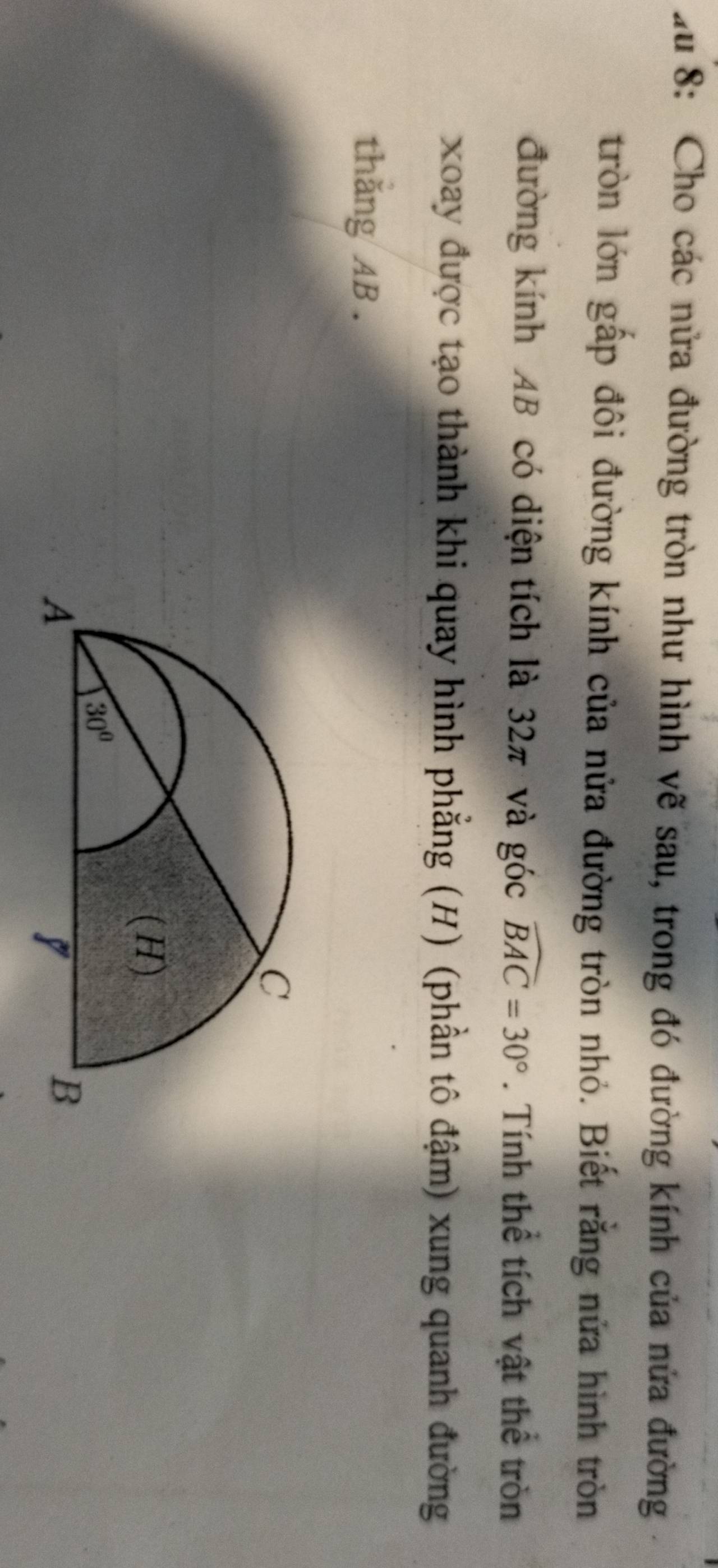 zu 8: Cho các nửa đường tròn như hình vẽ sau, trong đó đường kính của nửa đường
tròn lớn gấp đôi đường kính của nửa đường tròn nhỏ. Biết rằng nửa hình tròn
đường kính AB có diện tích là 32π và góc widehat BAC=30°. Tính thể tích vật thể tròn
xoay được tạo thành khi quay hình phẳng (H) (phần tô đậm) xung quanh đường
thăng AB.