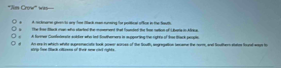 “Jim Crow” was
A nickname given to any free Black man running for political office in the South.
b The free Black man who started the moverent that founded the free nation of Liberia in Africa.
A former Confederate soldier who led Southerners in supporting the rights of free Black people.
d An era in which white supremacists took power across of the South, segregation became the norm, and Souther states found ways to
strip free Black citizens of their new civil rights.