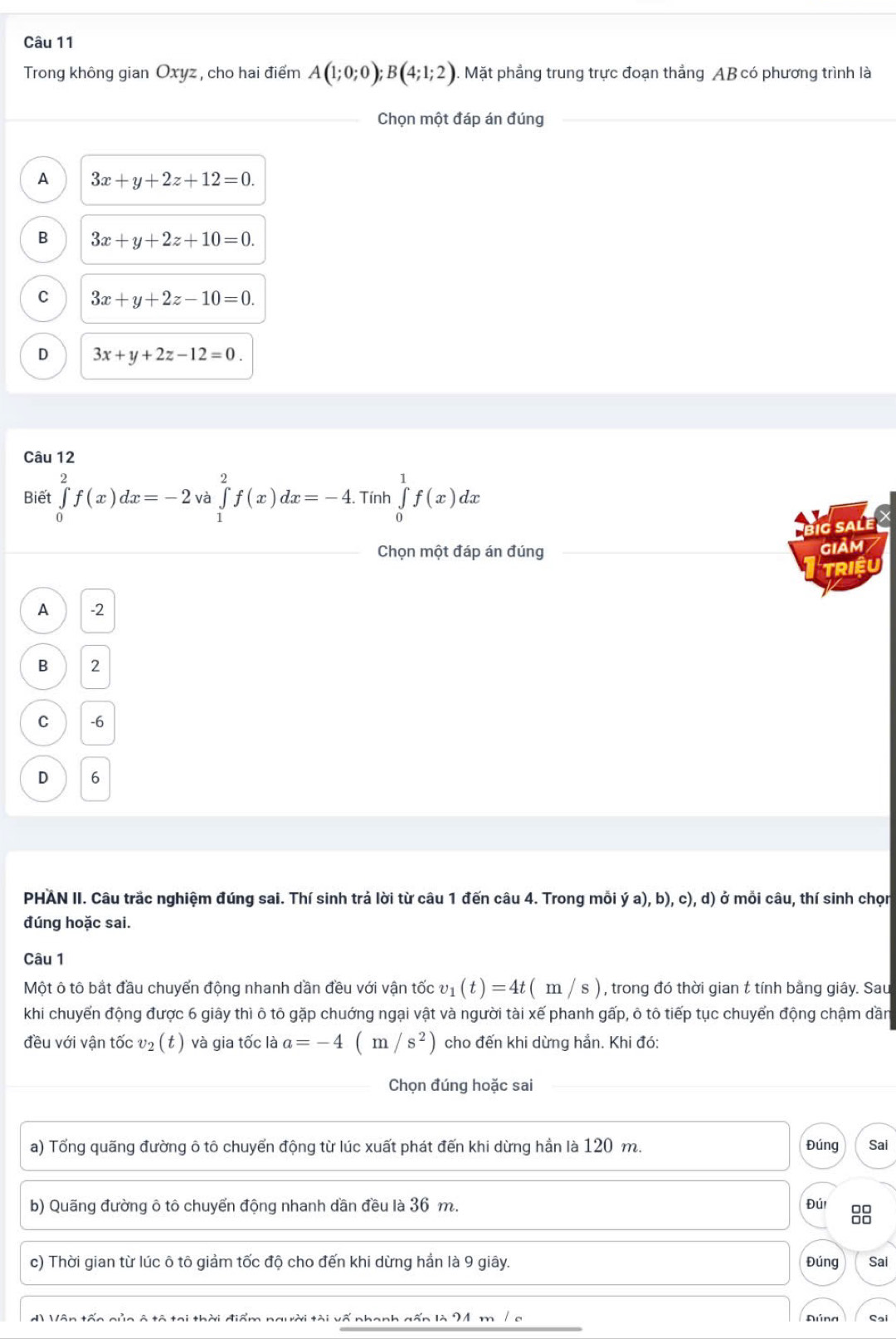 Trong không gian Oxyz , cho hai điểm A(1;0;0);B(4;1;2). Mặt phẳng trung trực đoạn thẳng AB có phương trình là
Chọn một đáp án đúng
A 3x+y+2z+12=0.
B 3x+y+2z+10=0.
C 3x+y+2z-10=0.
D 3x+y+2z-12=0.
Câu 12
Biết ∈tlimits _0^(2f(x)dx=-2 và ∈tlimits _1^2f(x)dx=-4.. Tính ∈tlimits _0^1f(x)dx
big sale
Chọn một đáp án đúng giảm
TRIEU
A -2
B 2
C -6
D 6
PHAN II. Câu trắc nghiệm đúng sai. Thí sinh trả lời từ câu 1 đến câu 4. Trong mỗi ý a), b), c), d) ở mỗi câu, thí sinh chọn
đúng hoặc sai.
Câu 1
Một ô tô bắt đầu chuyến động nhanh dần đều với vận tốc v_1)(t)=4t(m/s) , trong đó thời gian t tính bằng giây. Sau
khi chuyển động được 6 giây thì ô tô gặp chuớng ngại vật và người tài xế phanh gấp, ô tô tiếp tục chuyển động chậm dần
đều với vận tốc v_2 (t ) và gia tốc là a=-4(m/s^2) cho đến khi dừng hẳn. Khi đó:
Chọn đúng hoặc sai
a) Tổng quãng đường ô tô chuyến động từ lúc xuất phát đến khi dừng hẳn là 120 m. Đúng Sai
b) Quãng đường ô tô chuyển động nhanh dần đều là 36 m. Đúi 88
c) Thời gian từ lúc ô tô giảm tốc độ cho đến khi dừng hần là 9 giây. Đúng Sai
d) Vôn tốc gủa ô tô tại thời điểm người tài vố nhanh gốn là 24 m / a Aúna Sai