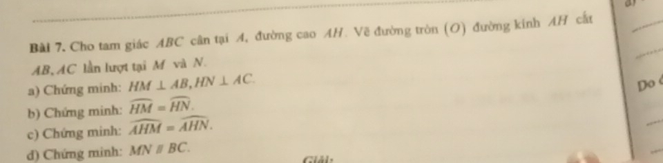 Cho tam giác ABC cân tại 4, đường cao AH. Vẽ đường tròn (O) đường kinh AH cất 
_ 
_
AB, AC lần lượt tại M và N. 
a) Chứng minh: HM⊥ AB, HN⊥ AC. 
Do 
_ 
b) Chứng minh: widehat HM=widehat HN. 
c) Chứng minh: widehat AHM=widehat AHN. 
_ 
d) Chứng minh: MNparallel BC. iải: