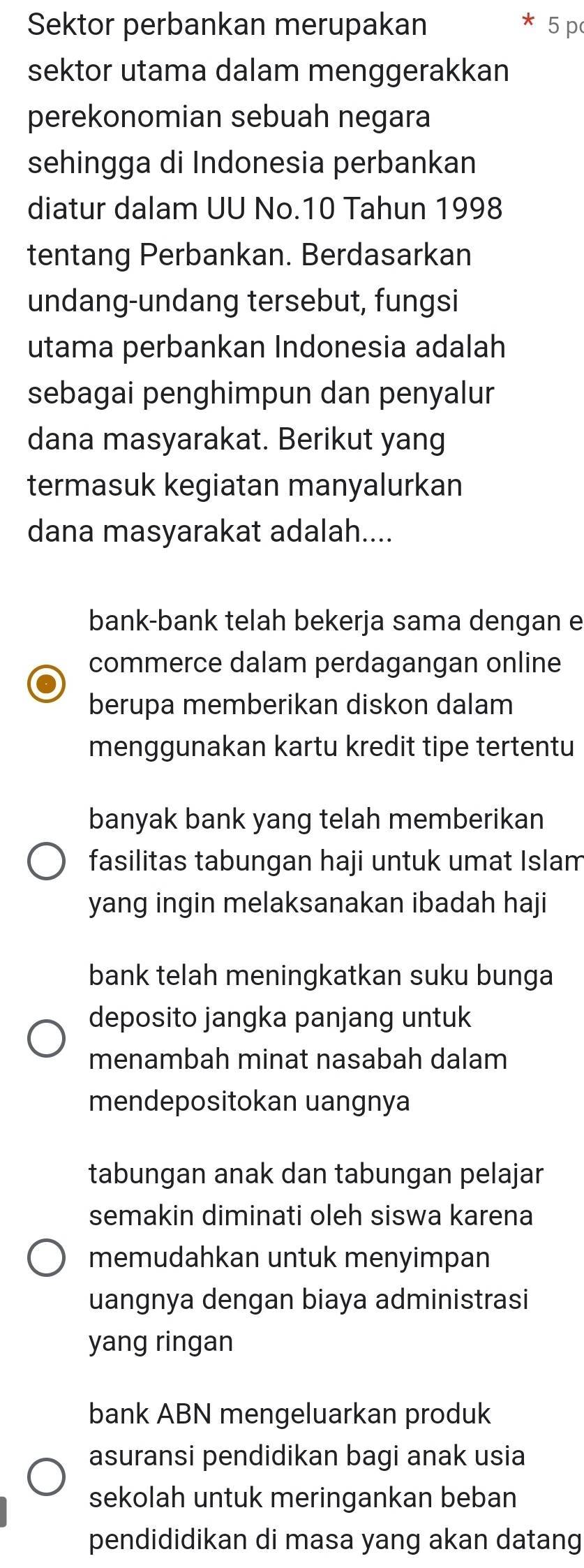 Sektor perbankan merupakan 5 p
sektor utama dalam menggerakkan
perekonomian sebuah negara
sehingga di Indonesia perbankan
diatur dalam UU No. 10 Tahun 1998
tentang Perbankan. Berdasarkan
undang-undang tersebut, fungsi
utama perbankan Indonesia adalah
sebagai penghimpun dan penyalur
dana masyarakat. Berikut yang
termasuk kegiatan manyalurkan
dana masyarakat adalah....
bank-bank telah bekerja sama dengan e
commerce dalam perdagangan online
berupa memberikan diskon dalam
menggunakan kartu kredit tipe tertentu
banyak bank yang telah memberikan
fasilitas tabungan haji untuk umat Islam
yang ingin melaksanakan ibadah haji
bank telah meningkatkan suku bunga
deposito jangka panjang untuk
menambah minat nasabah dalam
mendepositokan uangnya
tabungan anak dan tabungan pelajar
semakin diminati oleh siswa karena
memudahkan untuk menyimpan
uangnya dengan biaya administrasi
yang ringan
bank ABN mengeluarkan produk
asuransi pendidikan bagi anak usia
sekolah untuk meringankan beban
pendididikan di masa yang akan datang