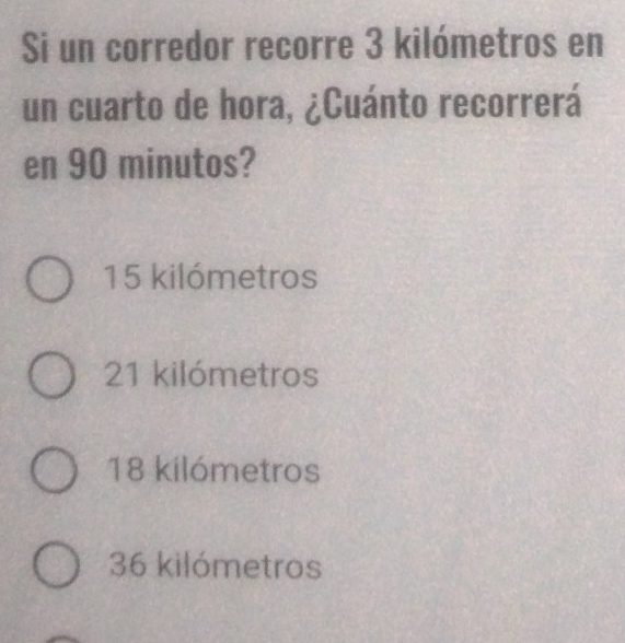 Si un corredor recorre 3 kilómetros en
un cuarto de hora, ¿Cuánto recorrerá
en 90 minutos?
15 kilómetros
21 kilómetros
18 kilómetros
36 kilómetros