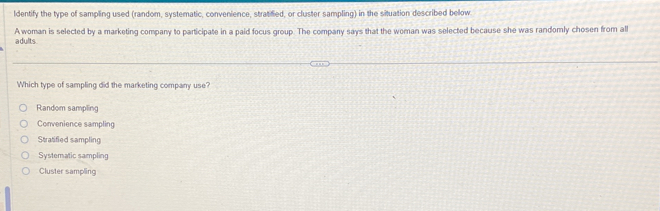 ldentify the type of sampling used (random, systematic, convenience, stratified, or cluster sampling) in the situation described bellow
A woman is selected by a marketing company to participate in a paid focus group. The company says that the woman was selected because she was randomly chosen from all
adults
Which type of sampling did the marketing company use?
Random sampling
Convenience sampling
Stratified sampling
Systematic sampling
Cluster sampling