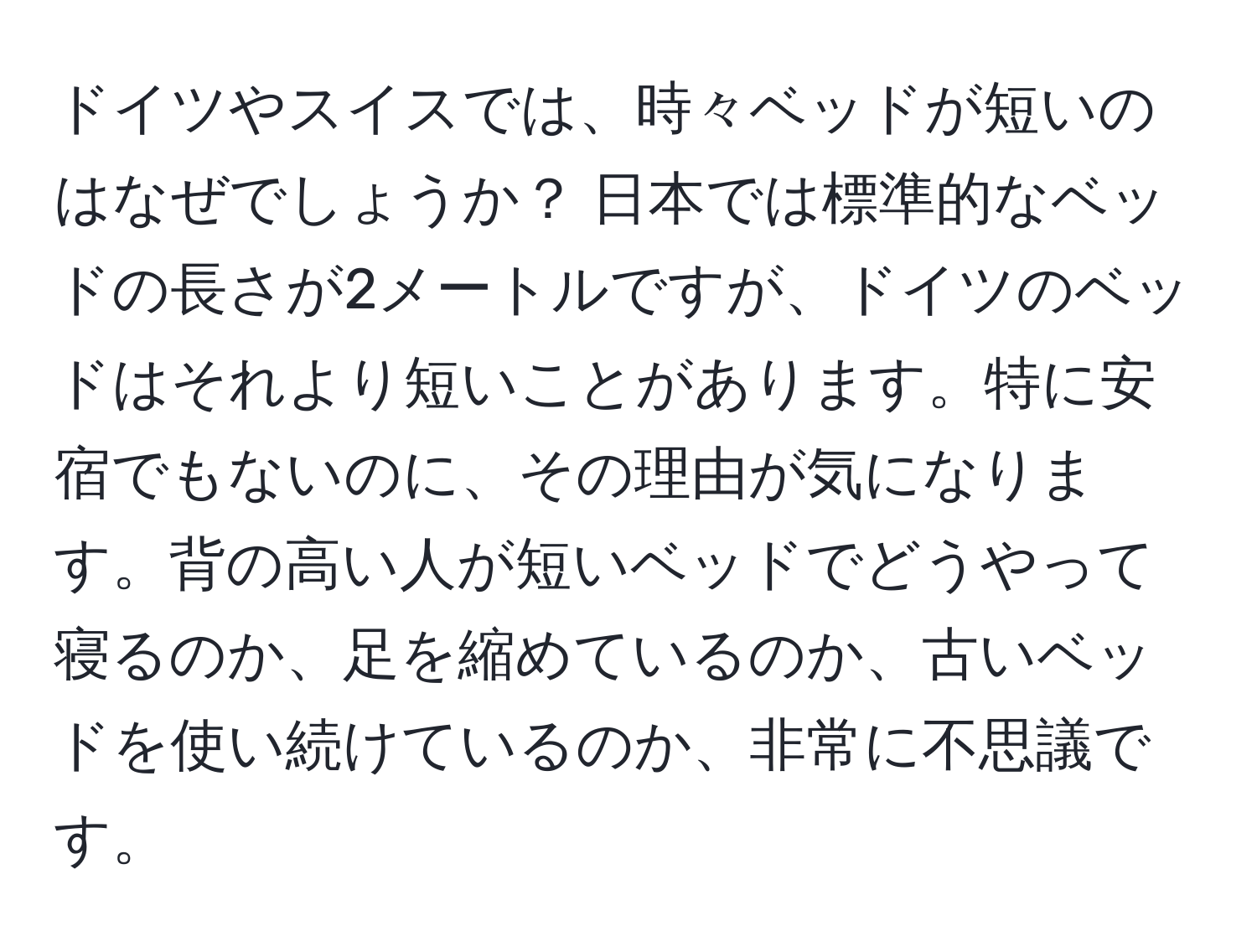 ドイツやスイスでは、時々ベッドが短いのはなぜでしょうか？ 日本では標準的なベッドの長さが2メートルですが、ドイツのベッドはそれより短いことがあります。特に安宿でもないのに、その理由が気になります。背の高い人が短いベッドでどうやって寝るのか、足を縮めているのか、古いベッドを使い続けているのか、非常に不思議です。