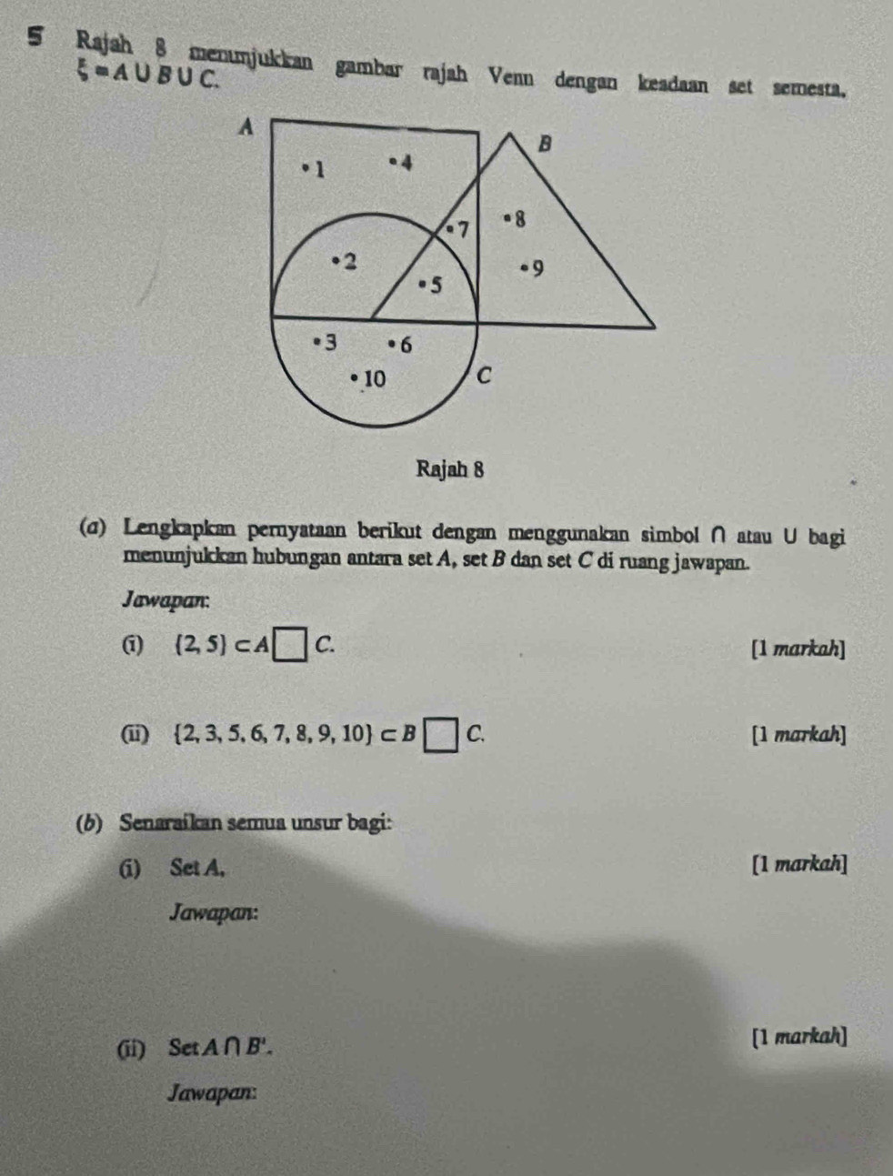 Rajah 8 menumjukkan gambar rajah Venn dengan keadaan set semesta,
xi =A∪ B∪ C. 
Rajah 8 
(σ) Lengkapkan pernyataan berikut dengan menggunakan simbol ∩atau U bagi 
menunjukkan hubungan antara set A, set B dan set C di ruang jawapan. 
Jawapan:
(2,5)⊂ A□ C. 
[1 markah] 
(ii)  2,3,5,6,7,8,9,10 ⊂ B□ C. [1 markah] 
(b) Senaraikan semua unsur bagi: 
(i) Set A, [1 markah] 
Jawapan: 
(ii) Set A∩ B'. [1 markah] 
Jawapan: