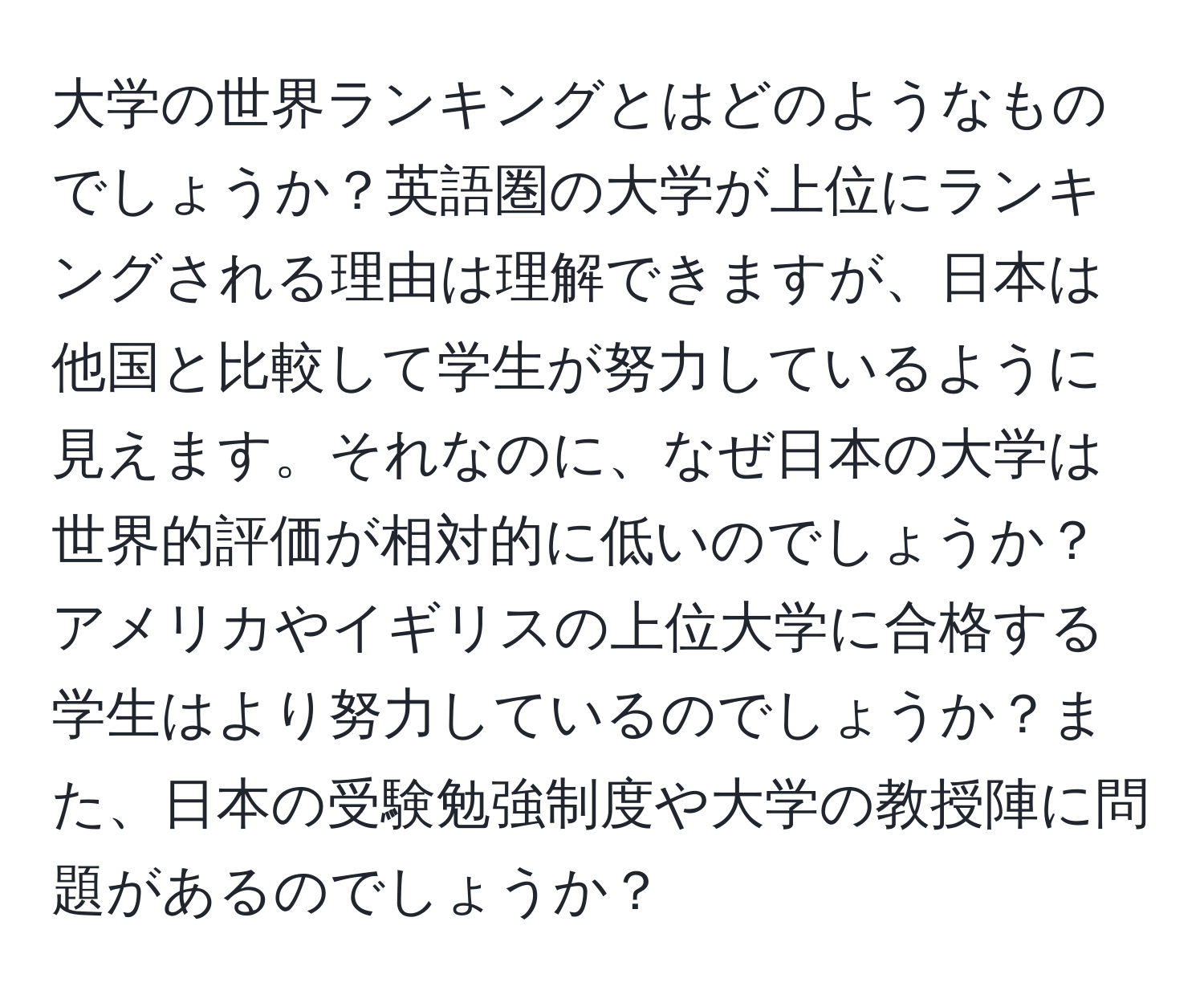 大学の世界ランキングとはどのようなものでしょうか？英語圏の大学が上位にランキングされる理由は理解できますが、日本は他国と比較して学生が努力しているように見えます。それなのに、なぜ日本の大学は世界的評価が相対的に低いのでしょうか？アメリカやイギリスの上位大学に合格する学生はより努力しているのでしょうか？また、日本の受験勉強制度や大学の教授陣に問題があるのでしょうか？