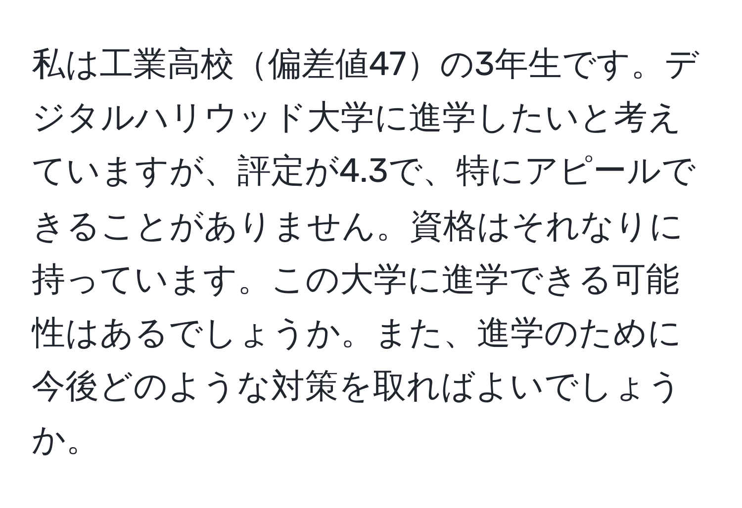 私は工業高校偏差値47の3年生です。デジタルハリウッド大学に進学したいと考えていますが、評定が4.3で、特にアピールできることがありません。資格はそれなりに持っています。この大学に進学できる可能性はあるでしょうか。また、進学のために今後どのような対策を取ればよいでしょうか。