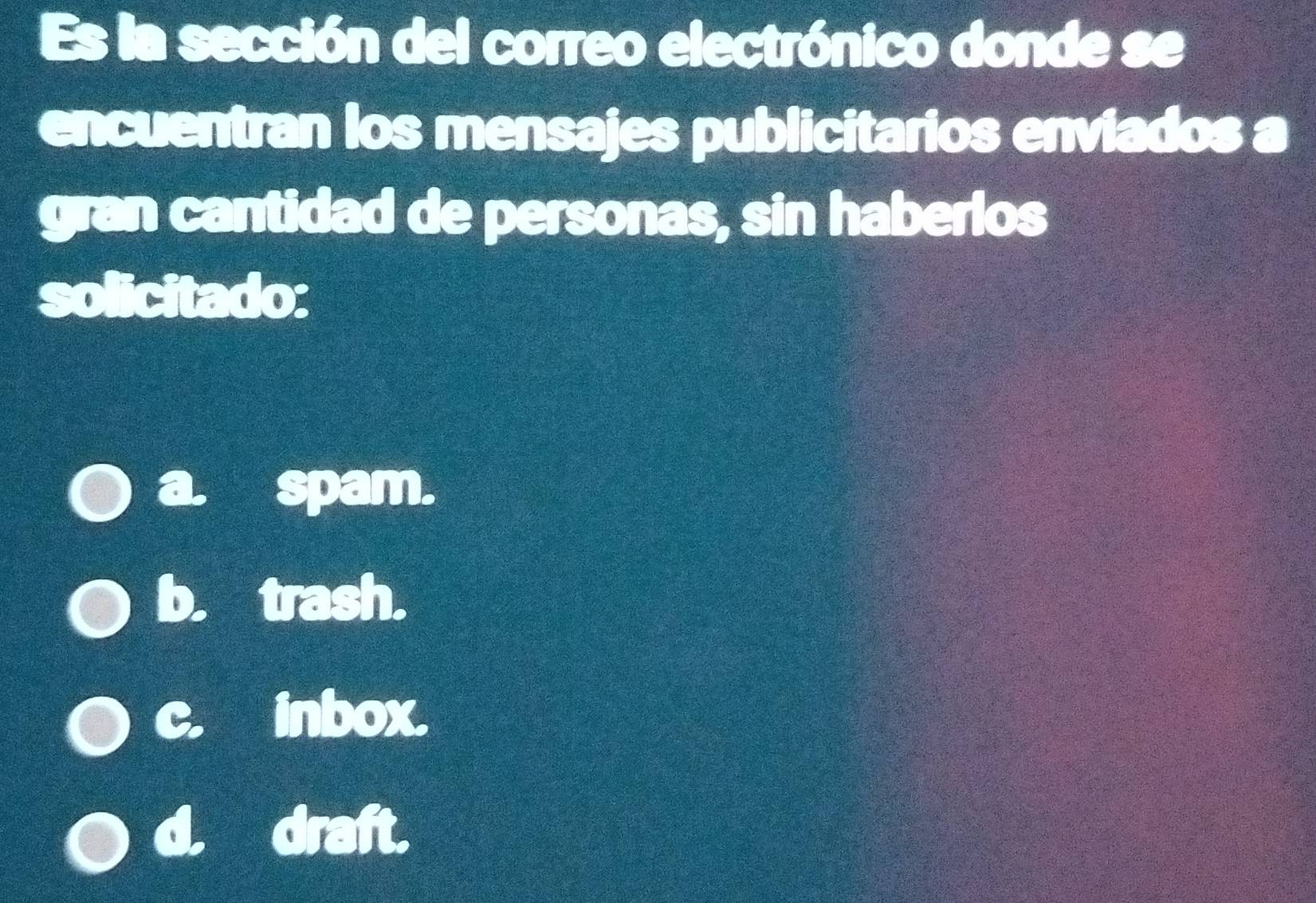 Es la sección del correo electrónico donde se
encuentran los mensajes publicitarios enviados a
gran cantidad de personas, sin haberlos
solicitado:
a. spam.
b. trash.
c. inbox.
d. draft.