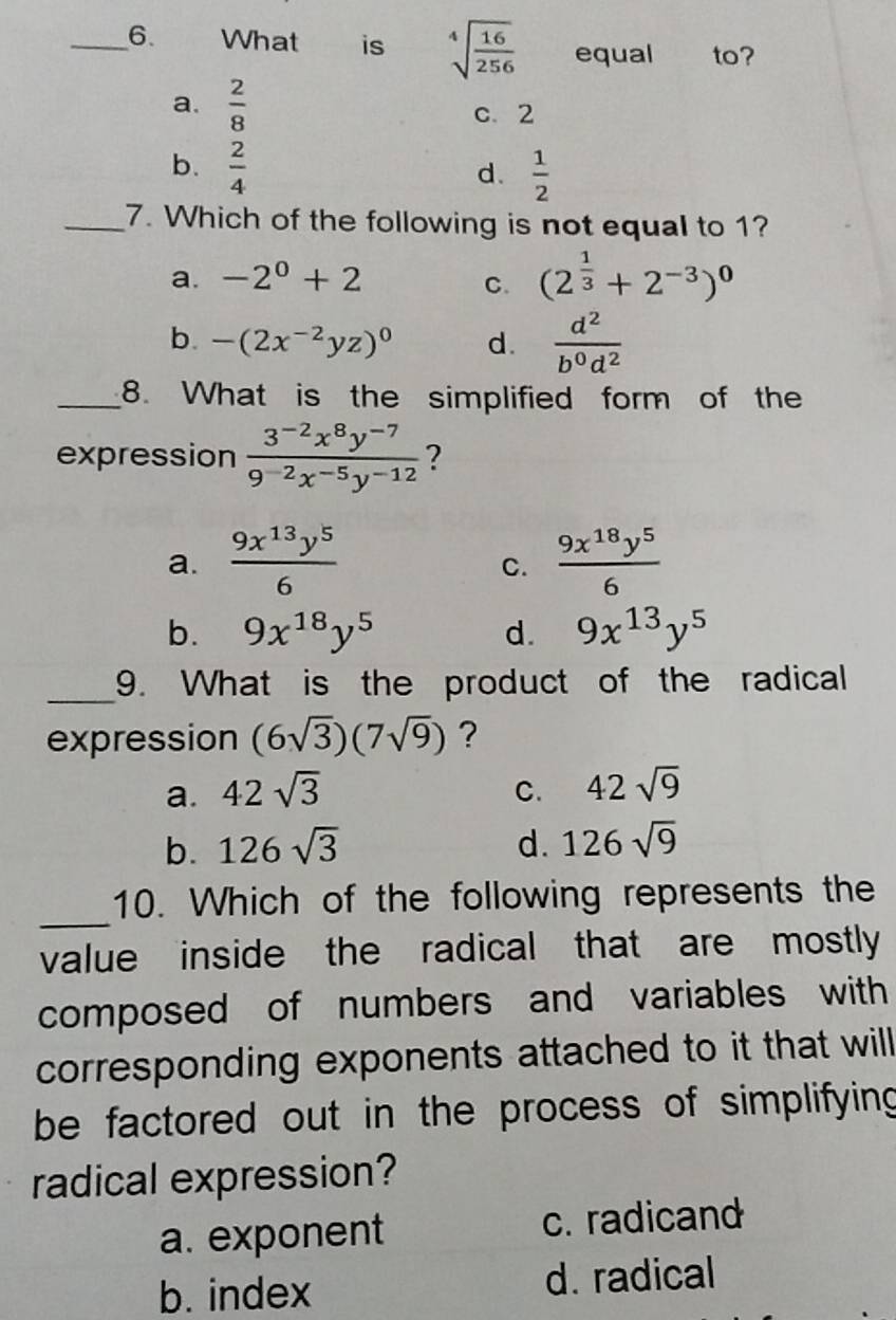 What is sqrt[4](frac 16)256 equal to?
a.  2/8 
c. 2
b.  2/4  d.  1/2 
_7. Which of the following is not equal to 1?
a. -2^0+2 C. (2^(frac 1)3+2^(-3))^0
b. -(2x^(-2)yz)^0 d.  d^2/b^0d^2 
_8. What is the simplified form of the
expression  (3^(-2)x^8y^(-7))/9^(-2)x^(-5)y^(-12)  ?
a.  9x^(13)y^5/6   9x^(18)y^5/6 
C.
b. 9x^(18)y^5 d. 9x^(13)y^5
_9. What is the product of the radical
expression (6sqrt(3))(7sqrt(9)) ?
a. 42sqrt(3) C. 42sqrt(9)
b. 126sqrt(3) d. 126sqrt(9)
_
10. Which of the following represents the
value inside the radical that are mostly
composed of numbers and variables with
corresponding exponents attached to it that will 
be factored out in the process of simplifying 
radical expression?
a. exponent c. radicand
b. index d. radical