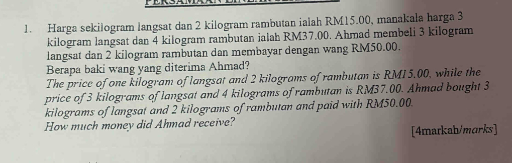 Harga sekilogram langsat dan 2 kilogram rambutan ialah RM15.00, manakala harga 3
kilogram langsat dan 4 kilogram rambutan ialah RM37.00. Ahmad membeli 3 kilogram
langsat dan 2 kilogram rambutan dan membayar dengan wang RM50.00. 
Berapa baki wang yang diterima Ahmad? 
The price of one kilogram of langsat and 2 kilograms of rambutan is RM15.00, while the 
price of 3 kilograms of langsat and 4 kilograms of rambutan is RM37.00. Ahmad bought 3
kilograms of langsat and 2 kilograms of rambutan and paid with RM50.00. 
How much money did Ahmad receive? 
[4markah/marks]