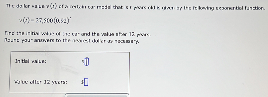 The dollar value v(t) of a certain car model that is t years old is given by the following exponential function.
v(t)=27,500(0.92)^t
Find the initial value of the car and the value after 12 years. 
Round your answers to the nearest dollar as necessary. 
Initial value: $
Value after 12 years :