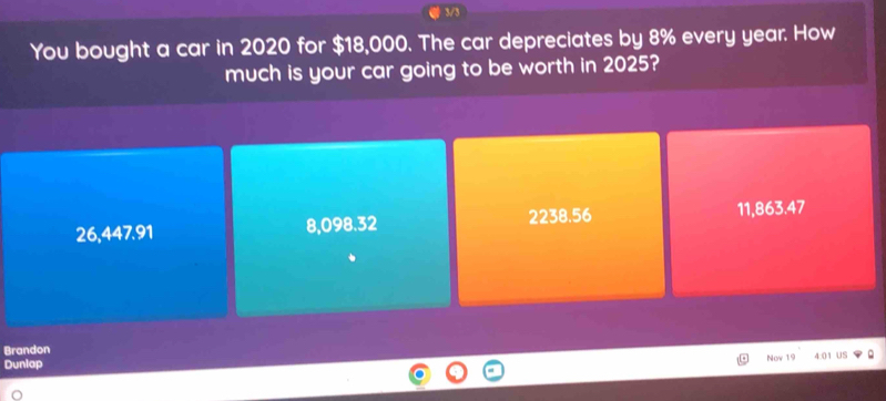 3/3
You bought a car in 2020 for $18,000. The car depreciates by 8% every year. How
much is your car going to be worth in 2025?
26,447.91 8,098.32 2238.56 11,863.47
Brandon
Now 19
Dunlap 4:01 US