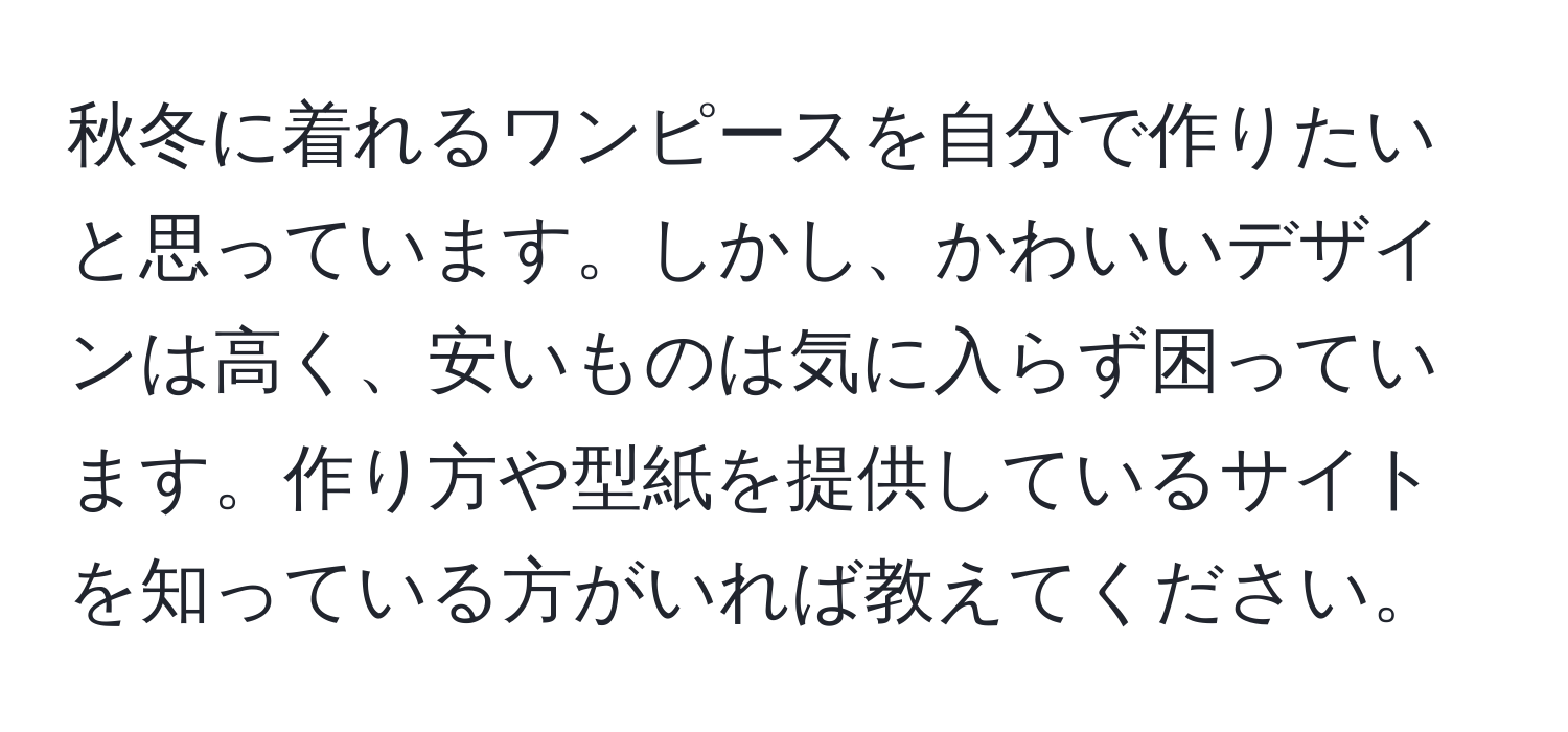 秋冬に着れるワンピースを自分で作りたいと思っています。しかし、かわいいデザインは高く、安いものは気に入らず困っています。作り方や型紙を提供しているサイトを知っている方がいれば教えてください。