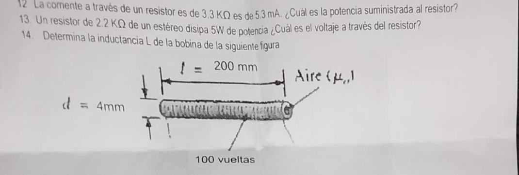 La corriente a través de un resistor es de 3.3 KΩ es de 5.3 mA. ¿Cuál es la potencia suministrada al resistor?
13. Un resistor de 2.2 KΩ de un estéreo disipa 5W de potencia ¿Cuál es el voltaje a través del resistor?
14. Determina la inductancia L de la bobina de la siguiente figura