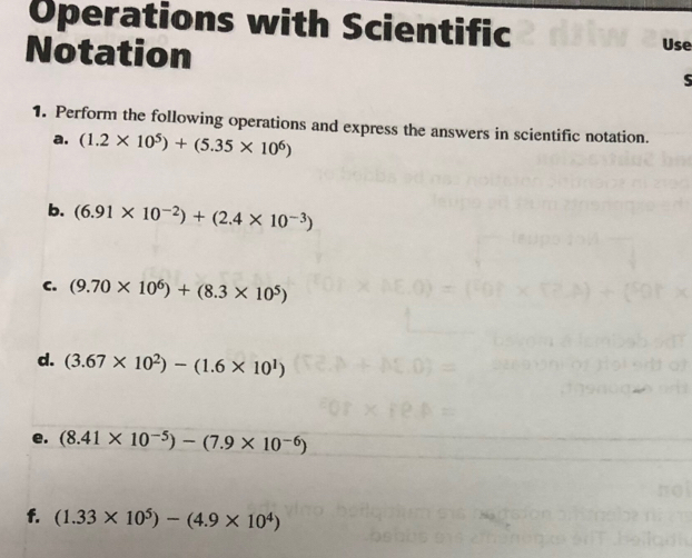 Operations with Scientific Use 
Notation 
S 
1. Perform the following operations and express the answers in scientific notation. 
a. (1.2* 10^5)+(5.35* 10^6)
b. (6.91* 10^(-2))+(2.4* 10^(-3))
C. (9.70* 10^6)+(8.3* 10^5)
d. (3.67* 10^2)-(1.6* 10^1)
e. (8.41* 10^(-5))-(7.9* 10^(-6)
f. (1.33* 10^5)-(4.9* 10^4)