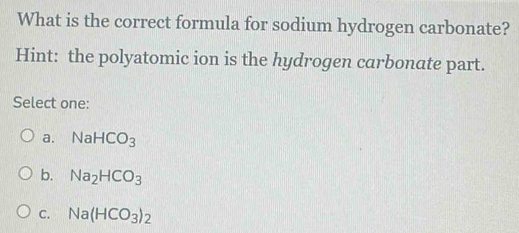 What is the correct formula for sodium hydrogen carbonate?
Hint: the polyatomic ion is the hydrogen carbonate part.
Select one:
a. NaHCO_3
b. Na_2HCO_3
C. Na(HCO_3)_2