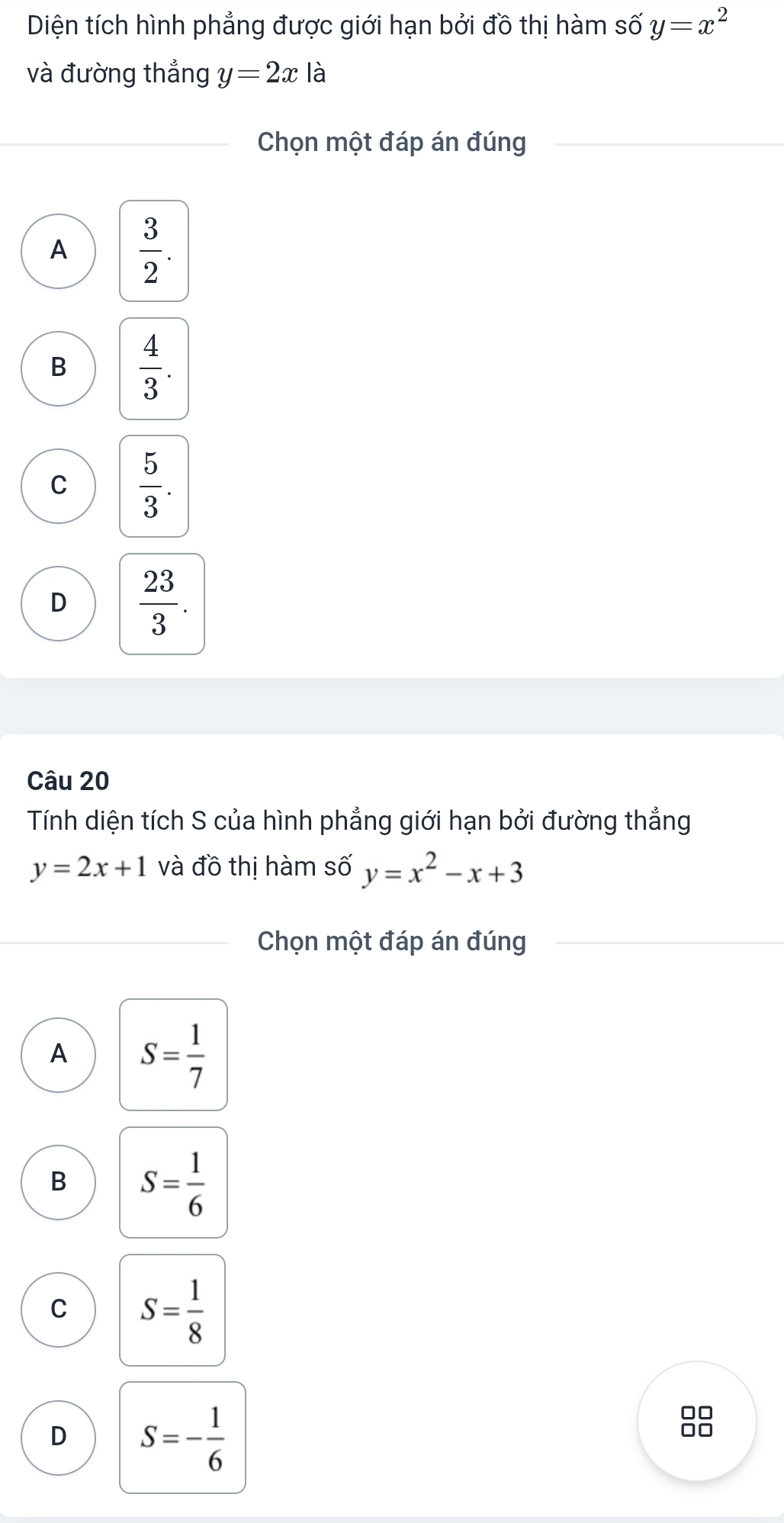 Diện tích hình phẳng được giới hạn bởi đồ thị hàm số y=x^2
và đường thắng y=2xla
Chọn một đáp án đúng
A  3/2 .
B  4/3 .
C  5/3 .
D  23/3 . 
Câu 20
Tính diện tích S của hình phẳng giới hạn bởi đường thẳng
y=2x+1 và đồ thị hàm số y=x^2-x+3
Chọn một đáp án đúng
A S= 1/7 
B S= 1/6 
C S= 1/8 
D S=- 1/6 
0□