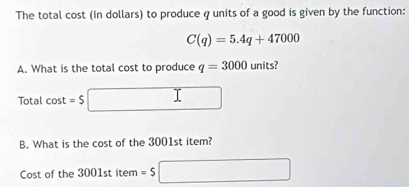 The total cost (in dollars) to produce q units of a good is given by the function:
C(q)=5.4q+47000
A. What is the total cost to produce q=3000 units? 
Total cos t=$ □
B. What is the cost of the 3001st item? 
Cost of the 3001 st item =$□