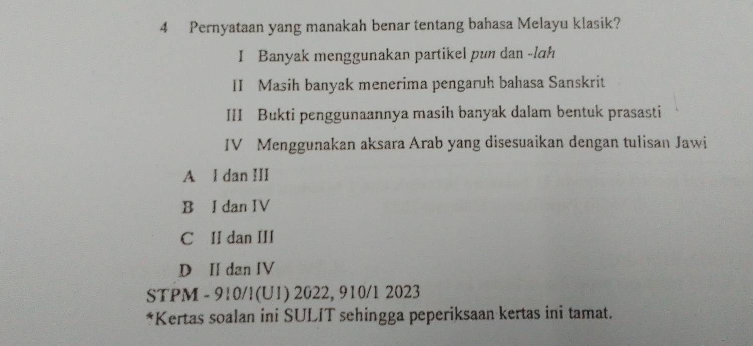 Pernyataan yang manakah benar tentang bahasa Melayu klasik?
I Banyak menggunakan partikel pun dan -lah
II Masih banyak menerima pengaruh bahasa Sanskrit
III Bukti penggunaannya masih banyak dalam bentuk prasasti
IV Menggunakan aksara Arab yang disesuaikan dengan tulisan Jawi
A I dan III
B I dan IV
C II dan III
D II dan IV
STPM - 910/l(U1) 2022, 910/1 2023
*Kertas soalan ini SULIT sehingga peperiksaan kertas ini tamat.