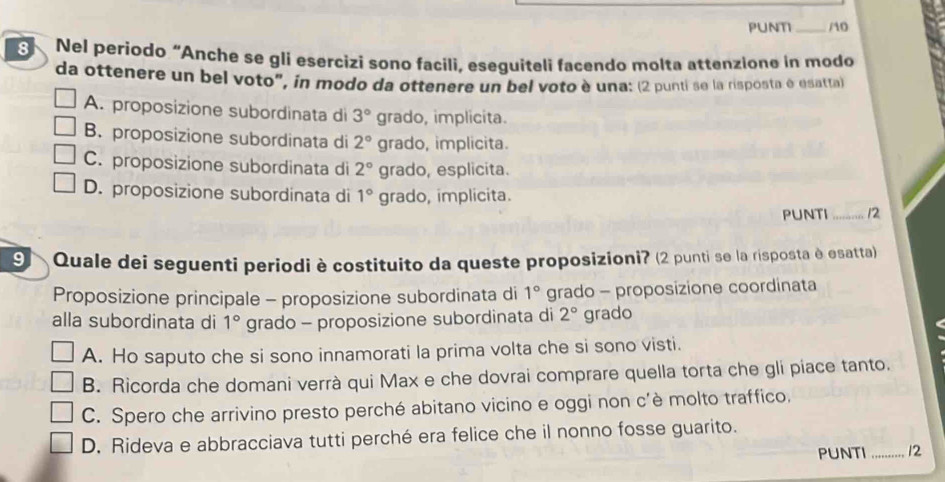 PUNT _/10
8 Nel periodo “Anche se gli esercizi sono facili, eseguiteli facendo molta attenzione in modo
da ottenere un bel voto", in modo da ottenere un bel voto è una: (2 punti se la risposta é esatta)
A. proposizione subordinata di 3° grado, implicita.
B. proposizione subordinata di 2° grado, implicita.
C. proposizione subordinata di 2° grado, esplicita.
D. proposizione subordinata di 1° grado, implicita.
PUNTI _12
9 Quale dei seguenti periodi è costituito da queste proposizioni? (2 punti se la risposta è esatta)
Proposizione principale - proposizione subordinata di 1° grado - proposizione coordinata
alla subordinata di 1° grado - proposizione subordinata di 2° grado
A. Ho saputo che si sono innamorati la prima volta che si sono visti.
B. Ricorda che domani verrà qui Max e che dovrai comprare quella torta che gli piace tanto.
C. Spero che arrivino presto perché abitano vicino e oggi non c'è molto traffico.
D. Rideva e abbracciava tutti perché era felice che il nonno fosse guarito.
PUNTI_ 12