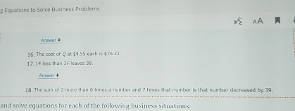 Equations to Solve Business Problems 
Answer # 
16. The cost of Q at $4.55 each is $76.21.
17, 14 less than 3F leaves 38. 
Answer 
8. The sum of 2 more than 6 times a number and 7 times that number is that number decreased by 39. 
and solve equations for each of the following business situations.