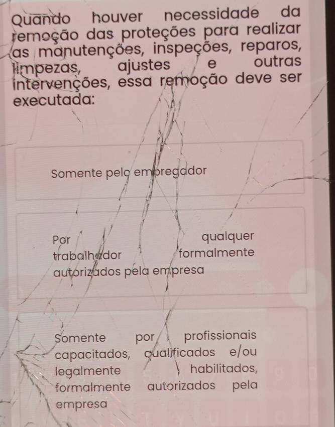 Quando houver necessidade da
remeção das proteções para realizar
as manutenções, inspeções, reparos,
limpezas, ajustes e outras
intervenções, essa remoção deve ser
executada:
Somente pelç empregador
Por qualquer
trabalhador formalmente
autorizados pela empresa
Somente por profissionais
capacitados, qualificados e/ou
legalmente habilitados,
formalmente autorizados pela
empresa