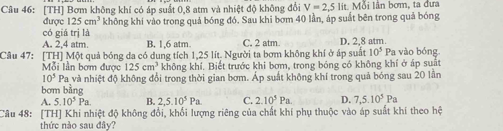 [TH] Bơm không khí có áp suất 0,8 atm và nhiệt độ không đổi V=2,5li t. Mỗi lân bơm, ta đưa
được 125cm^3 không khí vào trong quả bóng đó. Sau khi bơm 40 lần, áp suất bên trong quả bóng
có giá trị là
A. 2,4 atm. B. 1,6 atm. C. 2 atm. D. 2,8 atm.
Câu 47: [TH] Một quả bóng da có dung tích 1,25 lít. Người ta bơm không khí ở áp suất 10^5 Pa vào bóng.
Mỗi lần bơm được 125cm^3 không khí. Biết trước khi bơm, trong bóng có không khí ở áp suất
10^5 Pa và nhiệt độ không đổi trong thời gian bơm. Áp suất không khí trong quả bóng sau 20 lần
bơm bằng
A. 5.10^5Pa. B. 2,5.10^5Pa. C. 2.10^5Pa. D. 7,5.10^5Pa
Câu 48: [TH] Khi nhiệt độ không đổi, khối lượng riêng của chất khí phụ thuộc vào áp suất khí theo hệ
thức nào sau đây?