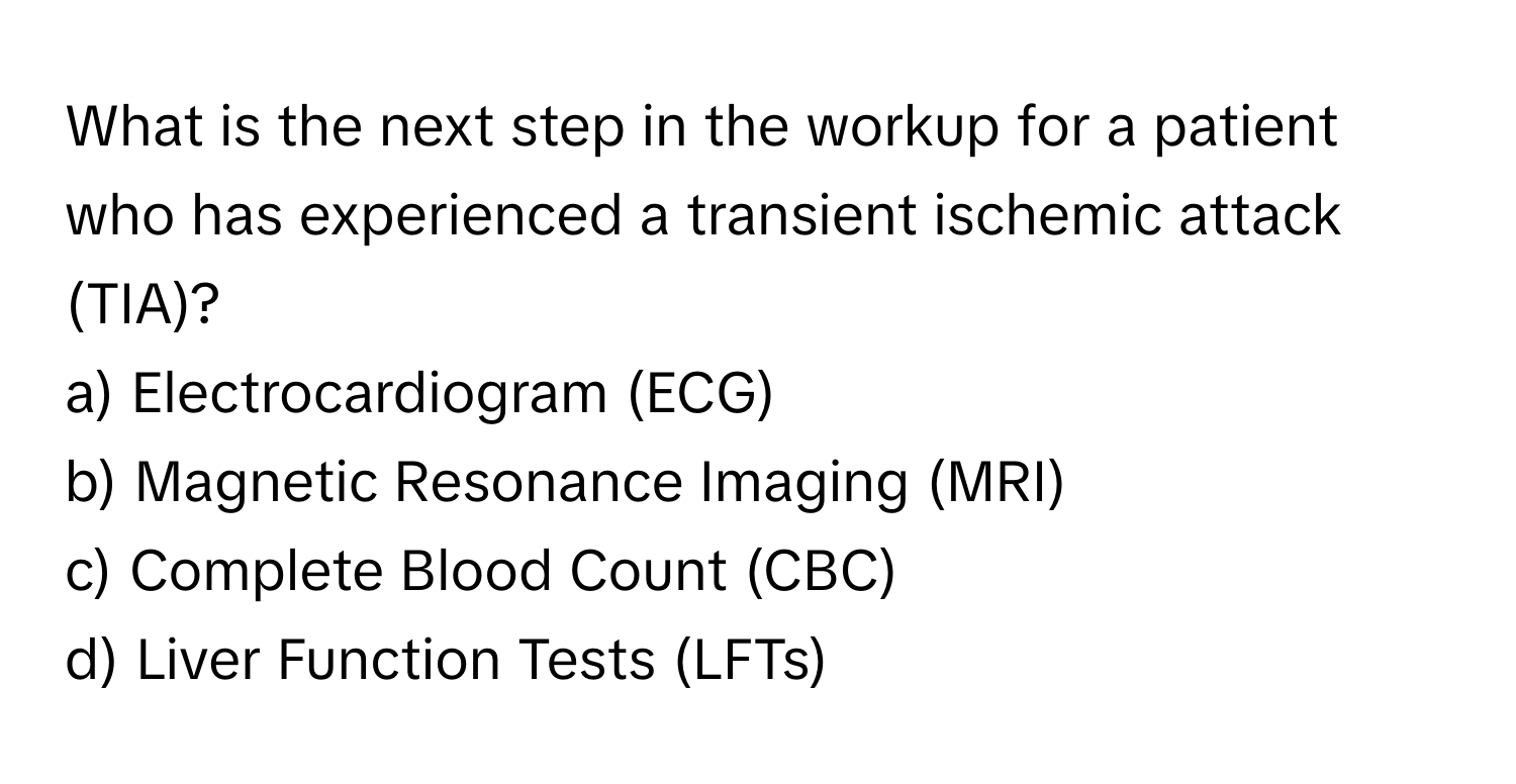 What is the next step in the workup for a patient who has experienced a transient ischemic attack (TIA)?

a) Electrocardiogram (ECG)
b) Magnetic Resonance Imaging (MRI)
c) Complete Blood Count (CBC)
d) Liver Function Tests (LFTs)