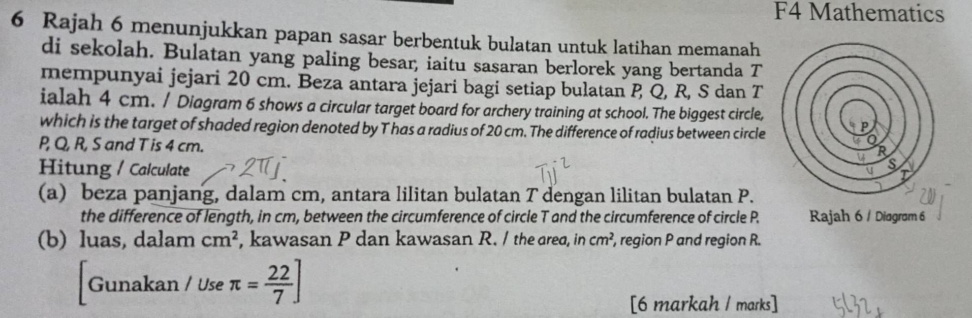 F4 Mathematics 
6 Rajah 6 menunjukkan papan sasar berbentuk bulatan untuk latihan memanah 
di sekolah. Bulatan yang paling besar, iaitu sasaran berlorek yang bertanda T 
mempunyai jejari 20 cm. Beza antara jejari bagi setiap bulatan P Q, R, S dan T
ialah 4 cm. / Diagram 6 shows a circular target board for archery training at school. The biggest circle, 
which is the target of shaded region denoted by T has a radius of 20 cm. The difference of radius between circle
P, Q, R, S and T is 4 cm. 
Hitung / Calculate 
(a) beza panjang, dalam cm, antara lilitan bulatan T dengan lilitan bulatan P. 
the difference of length, in cm, between the circumference of circle T and the circumference of circle P. Rajah 6 / Diagrom 6 
(b) luas, dalam cm^2 , kawasan P dan kawasan R. / the area, in cm^2 , region P and region R. 
Gunakan / Use π = 22/7 ]
[6 markah / marks]