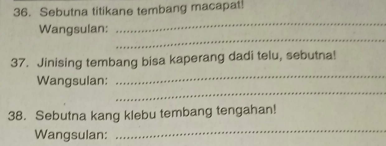 Sebutna titikane tembang macapat! 
_ 
Wangsulan: 
_ 
37. Jinising tembang bisa kaperang dadi telu, sebutna! 
_ 
Wangsulan: 
_ 
38. Sebutna kang klebu tembang tengahan! 
Wangsulan: 
_