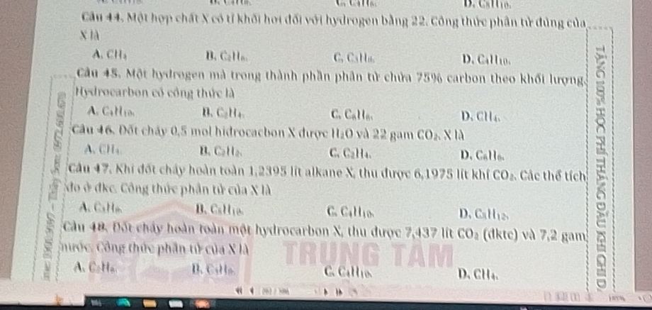 Cầu 44. Một hợp chất X có tỉ khối hơi đối với hydrogen bằng 22. Công thức phân tử đủng của
x ià
A. CH₃ B. Callo. C, C₃Hu. D. Call10.
Cầu 45. Một hydrogen mà trong thành phần phân tử chứa 75% carbon theo khối lượng.
Hydrocarbon cổ công thức là
Calio B、 C₂H₄ 、 C. C_nH_n. D. C l_4, 
Cầu 47, Khi đốt chấy hoàn toàn 1,2395 lit alkane X, thu được 6,1975 lít khí CO_2 Các thể tích τ
Câu 46. Đốt cháy 0,5 mol hidrocacbon X được H_2O và 22 gam CO_2. X lii
A、 CH₄. B. Calla. C. C_2H D. Callo.
do ở đkc. Công thức phần tử của X là
A、 CaH B. CaHio. C. _4H_10. D. C_1H_12
Cầu 48, Đốt chây hoàn toàn một hydrocarbon X, thu được 7,437 lít CO_2 (dktc) và 7,2 gam
Chước, Công thức phần tử của X là
A CaHa B.CsHo C. CaHío. D. CH₄.