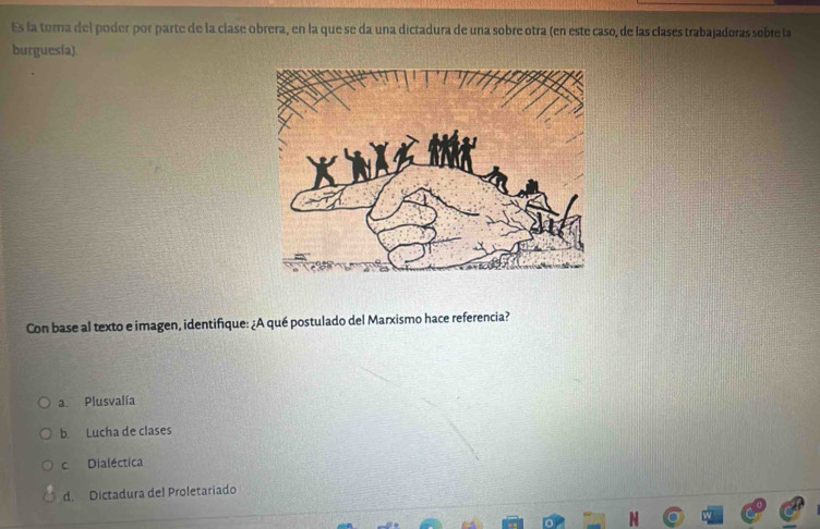 Es la tora del poder por parte de la clase obrera, en la que se da una dictadura de una sobre otra (en este caso, de las clases trabajadoras sobre la
burguesía)
Con base al texto e imagen, identifique: ¿A qué postulado del Marxismo hace referencia?
a. Plusvalía
b. Lucha de clases
c. Dialéctica
d. Dictadura del Proletariado