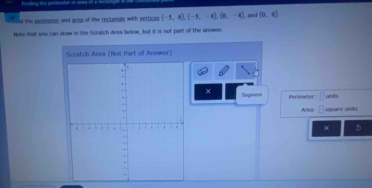 Finding the perimeter or area of a reclangle in the 
d the perimeter and area of the rectangle with vertices (-5,6), (-5,-4), (0,-4) , and (0,6). 
Note that you can draw in the Scratch Area below, but it is not part of the answer. 
Scratch Area (Not Part of Answer) 
× 
Segment Perimeter: □ units 
Area: □ square units 
×