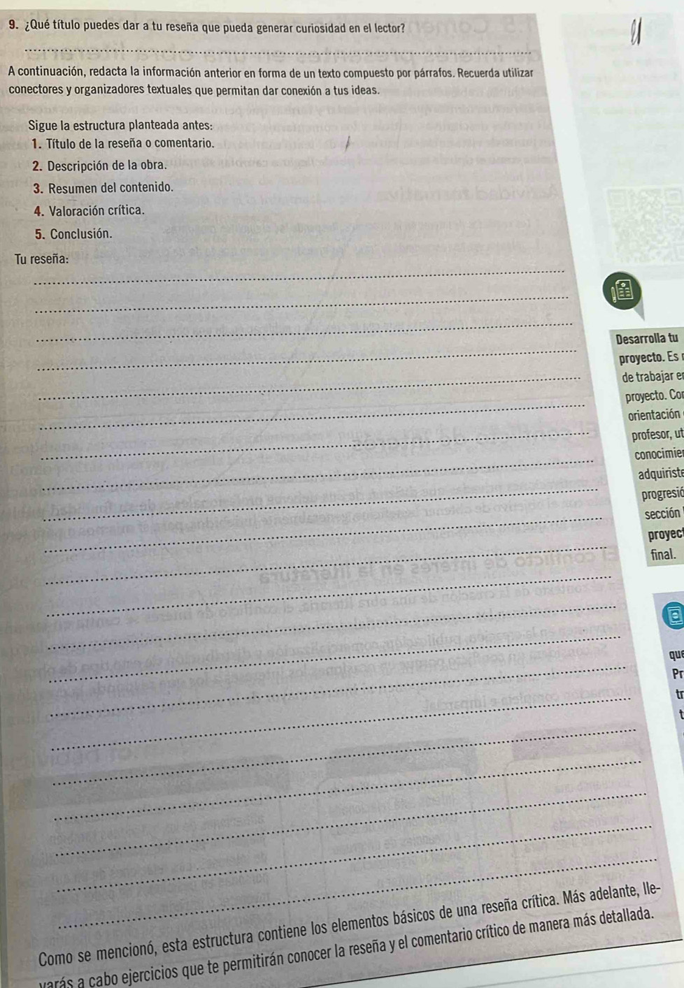 ¿Qué título puedes dar a tu reseña que pueda generar curiosidad en el lector? 
_ 
A continuación, redacta la información anterior en forma de un texto compuesto por párrafos. Recuerda utilizar 
conectores y organizadores textuales que permitan dar conexión a tus ideas. 
Sigue la estructura planteada antes: 
1. Título de la reseña o comentario. 
2. Descripción de la obra. 
3. Resumen del contenido. 
4. Valoración crítica. 
5. Conclusión. 
_ 
Tu reseña: 
_ 

_ 
_ 
Desarrolla tu 
proyecto. Es 
_de trabajar er 
_ 
proyecto. Cor 
orientación 
_profesor, ut 
_ 
conocimier 
_ 
adquiriste 
progresió 
_ 
sección 
_ 
proyec 
final. 
_ 
_ 
_ 
_ 
que 
Pr 
_ 
tr 
_ 
_ 
_ 
_ 
_ 
Como se mencionó, esta estructura contiene los elementos básicos de una reseña crítica. Más adelante, lle- 
varás a cabo ejercicios que te permitirán conocer la reseña y el comentario crítico de manera más detallada.