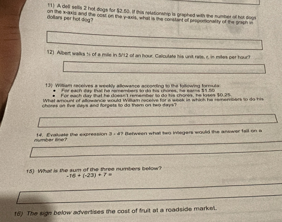 A dell sells 2 hot dogs for $2.50. If this relationship is graphed with the number of hot dog 
on the x-axis and the cost on the y-axis, what is the constant of proportionality of the graph in 
dollars per hot dog? 
12) Albert walks % of a mile in 5/12 of an hour. Calculate his unit rate, r, in miles per hour? 
13) William receives a weekly allowance according to the following formula: 
For each day that he remembers to do his chores, he earns $1.50
For each day that he doesn't remember to do his chores, he loses $0.25. 
What amount of allowance would William receive for a week in which he remembers to do his 
chores on five days and forgets to do them on two days? 
14. Evaluate the expression 3 - 4? Between what two integers would the answer fall on a 
number line? 
_ 
_ 
15) What is the sum of the three numbers below?
-16+(-23)+7=
_ 
_ 
16) The sign below advertises the cost of fruit at a roadside market.
