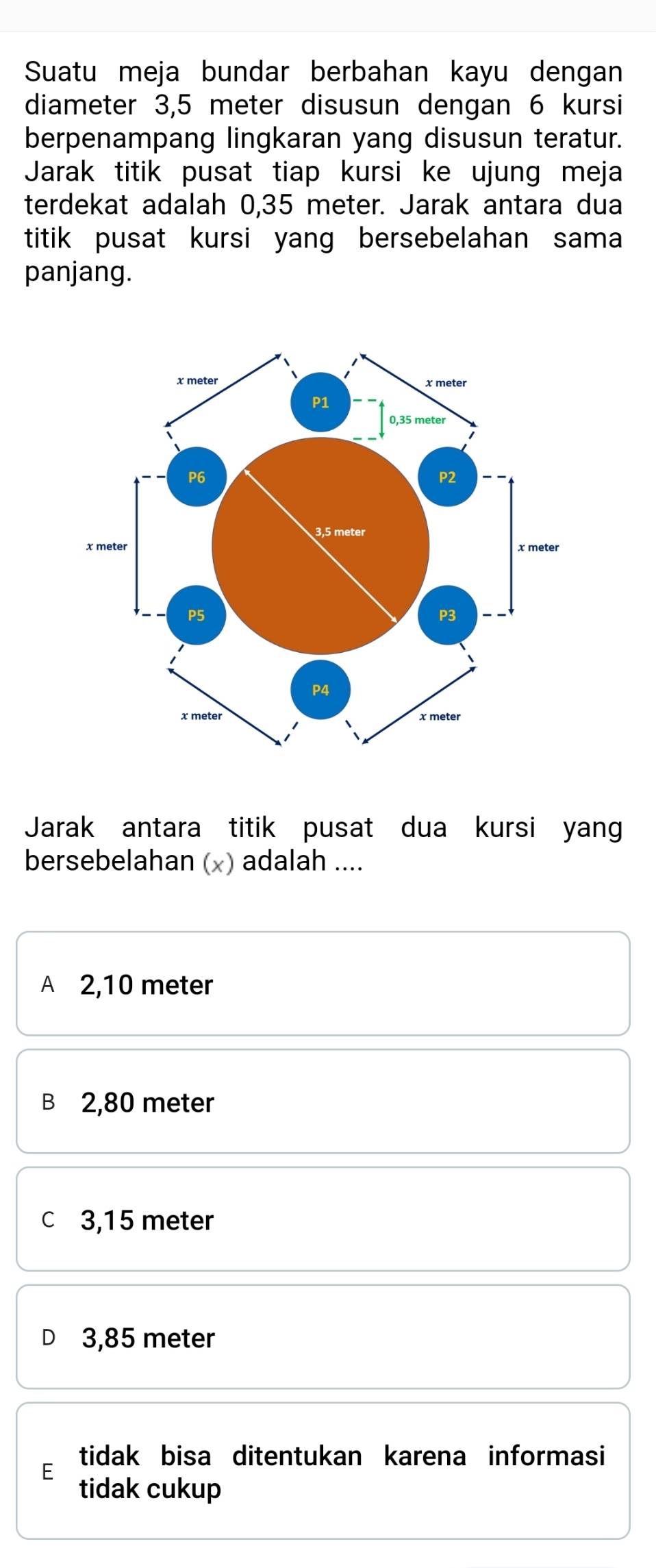 Suatu meja bundar berbahan kayu dengan
diameter 3,5 meter disusun dengan 6 kursi
berpenampang lingkaran yang disusun teratur.
Jarak titik pusat tiap kursi ke ujung meja
terdekat adalah 0,35 meter. Jarak antara dua
titik pusat kursi yang bersebelahan sama
panjang.
Jarak antara titik pusat dua kursi yan
bersebelahan (x) adalah ....
A 2,10 meter
B 2,80 meter
c 3,15 meter
3,85 meter
tidak bisa ditentukan karena informasi
E
tidak cukup