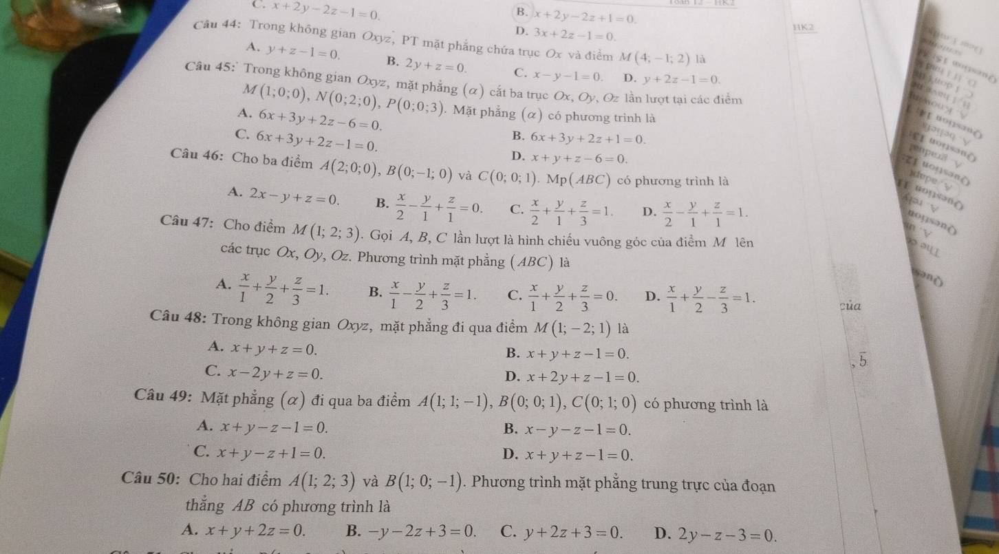 C. x+2y-2z-1=0.
B. x+2y-2z+1=0.
D. 3x+2z-1=0.
HK2
Câu 44: Trong không gian Oxyz, PT mặt phẳng chứa trục Ox và điểm M(4;-1;2) là

A. y+z-1=0. B. 2y+z=0. C. x-y-1=0. D. y+2z-1=0.

chn ī
Câu 45:' Trong không gian Oxyz, mặt phẳng (α) cắt ba trục Ox,Oy , Oz lần lượt tại các điểm
M (1;0;0),N(0;2;0),P(0;0;3)

A. 6x+3y+2z-6=0.. Mặt phẳng (α) có phương trình là
Et uojsan(
C. 6x+3y+2z-1=0.
B. 6x+3y+2z+1=0.
r  a q   V
toqsan()
D. x+y+z-6=0.
penpea y
Câu 46: Cho ba điểm A(2;0;0),B(0;-1;0) và C(0;0;1).Mp(ABC) có phương trình là
zi uousanè
dupe  '
1 uopsən(   v
A. 2x-y+z=0. B.  x/2 - y/1 + z/1 =0. C.  x/2 + y/1 + z/3 =1. D.  x/2 - y/1 + z/1 =1.
uoys?n(
mn √
Câu 47: Cho điểm M(1;2;3).  Gọi A, B, C lần lượt là hình chiếu vuông góc của điểm M lên
ou 
các trục Ox, Oy, Oz. Phương trình mặt phẳng (ABC) là
snò
A.  x/1 + y/2 + z/3 =1. B.  x/1 - y/2 + z/3 =1. C.  x/1 + y/2 + z/3 =0. D.  x/1 + y/2 - z/3 =1.
của
Câu 48: Trong không gian Oxyz, mặt phẳng đi qua điểm M(1;-2;1) là
A. x+y+z=0.
B. x+y+z-1=0. 、 5
C. x-2y+z=0.
D. x+2y+z-1=0.
Câu 49: Mặt phẳng (α) đi qua ba điểm A(1;1;-1),B(0;0;1),C(0;1;0) có phương trình là
A. x+y-z-1=0. B. x-y-z-1=0.
C. x+y-z+1=0. D. x+y+z-1=0.
Câu 50: Cho hai điểm A(1;2;3) và B(1;0;-1). Phương trình mặt phẳng trung trực của đoạn
thẳng AB có phương trình là
A. x+y+2z=0. B. -y-2z+3=0. C. y+2z+3=0. D. 2y-z-3=0.