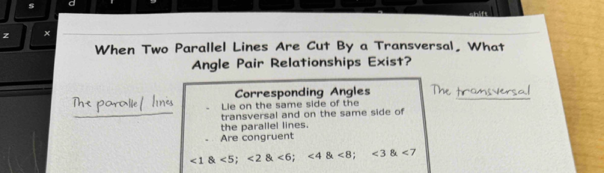 ×
When Two Parallel Lines Are Cut By a Transversal, What
Angle Pair Relationships Exist?
Corresponding Angles
Lie on the same side of the
transversal and on the same side of
the parallel lines.
Are congruent
<1 <5</tex>; <2 <6</tex>; <4 <8</tex>; <3 <7</tex>