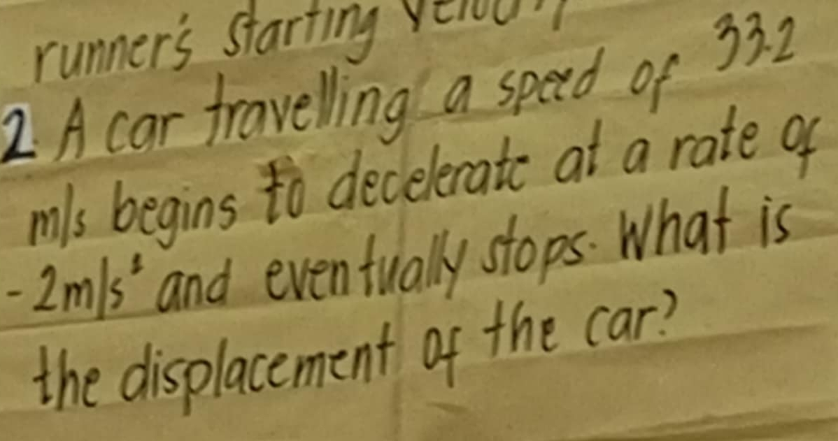 runner's starting yéiou 
2 A car fravelling a speed of 33. 2
mls begins to decelerate at a rate of
-2m/s^2 and eventually stops. What is 
the displacement of the car?