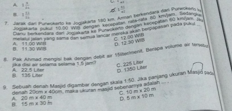 A 1 5/21 
C. ^1_42
D 1 31/42 
B. 1 11/21 
7. Jarak dari Punwokerto ke Jogjakarta 180 km. Arman berkendara dari Purwokerto k
Jogjakarta pukul 10.00 WIB dengan kecepatan rata-rata 80 km/jam. Sedangkan
Dianu berkendara dari Jogjakarta ke Purwokerto dengan kecepatán 60 km/jam. Jika
melalui jalan yang sama dan semua lançar mereka akan berpapasan pada pukut_
C. 12.00 WIB
A. 11.00 WIB
D. 12.30 WIB
B. 11.30 WIB
8. Pak Ahmad mengisi bak dengan debit air 15liter /menit. Berapa volume air tersebut
jika disi air selamá selama 1,5 jam?
C. 225 Liter
A. 22.5 Liter
D. 1350 Liter
B. 135 Liter
9. Sebuah denah Masjid digambar dengan skala 1:50. Jika panjang ukuran Masjið pada
denah 2 0cm* 40cm , maka ukuran masjid sebenarnya adalah ... .
C. 10m* 20m
A 20m* 40m
B. 15m* 30in D. 5m* 10m