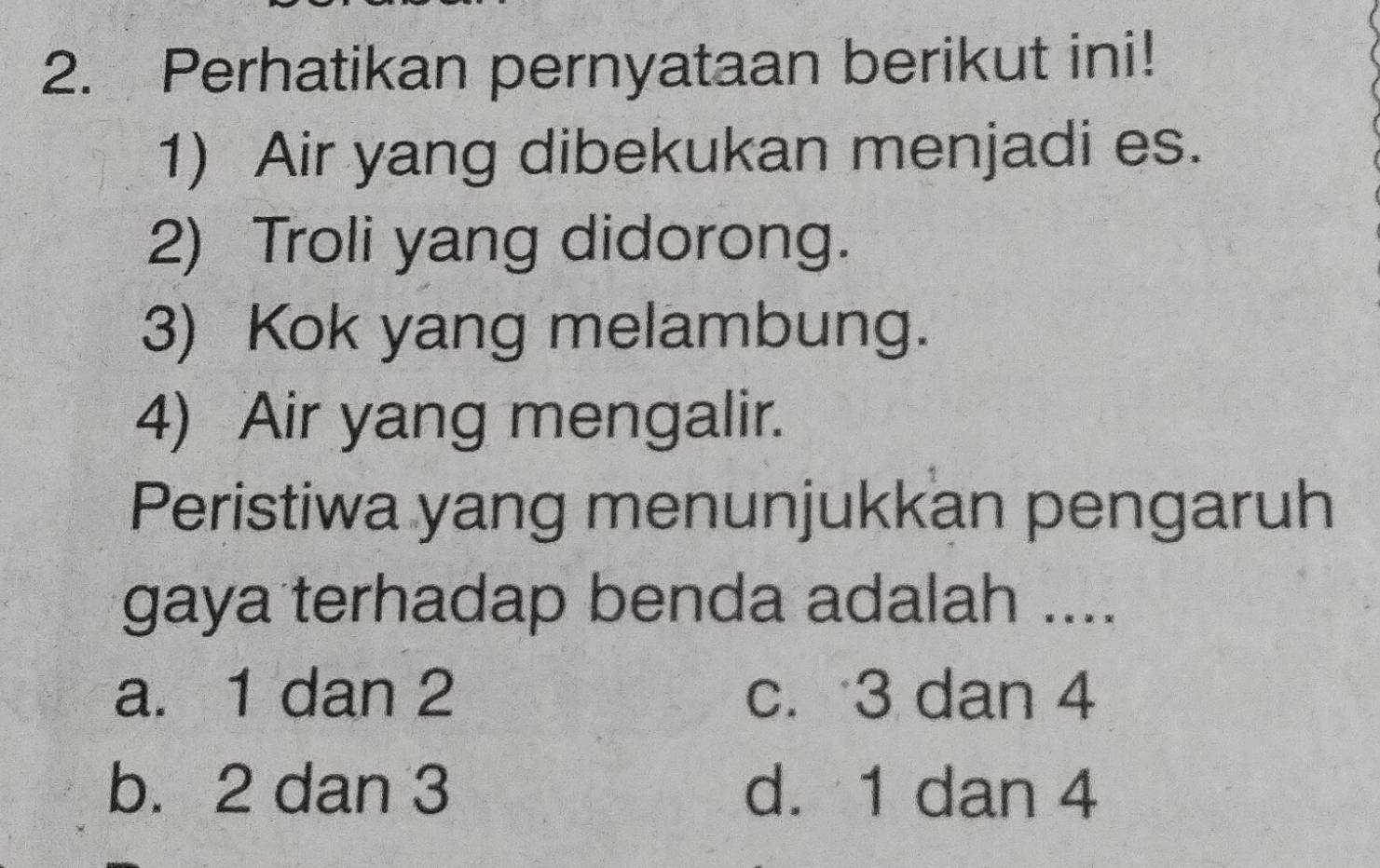 Perhatikan pernyataan berikut ini!
1) Air yang dibekukan menjadi es.
2) Troli yang didorong.
3) Kok yang melambung.
4) Air yang mengalir.
Peristiwa yang menunjukkan pengaruh
gaya terhadap benda adalah ....
a. 1 dan 2 c. 3 dan 4
b. 2 dan 3 d. 1 dan 4