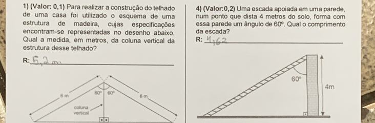 (Valor: 0,1) Para realizar a construção do telhado 4) (Valor:0,2) Uma escada apoiada em uma parede,
de uma casa foi utilizado o esquema de uma num ponto que dista 4 metros do solo, forma com
estrutura de madeira, cujas especificações essa parede um ângulo de 60°. Qual o comprimento
encontram-se representadas no desenho abaixo. da escada?
Qual a medida, em metros, da coluna vertical da R:_
estrutura desse telhado?
_
R: