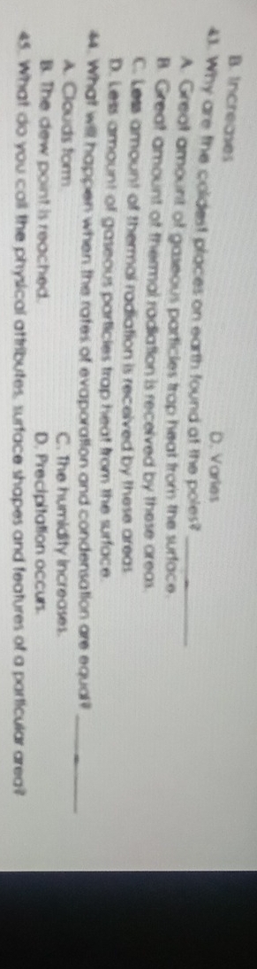 B. Increases
D. Varies
43. Why are the coldest places on earth found at the poles?_
A. Great amount of gaseous particles trap heat from the surface.
B. Great amount of thermal radiation is received by these areas.
C. Less amount of thermal radiation is received by these areas
D. Less amount of gaseous particies trap heat from the surface.
44. What will happen when the rates of evaporation and condensation are equal?_
A. Clouds form C. The humidity increases.
B. The dew point is reached. D. Precipitation occurs.
45. What do you call the physical attributes, surface shapes and features of a particular area?