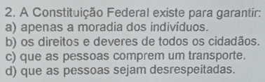 A Constituição Federal existe para garantír:
a) apenas a moradia dos indivíduos.
b) os direitos e deveres de todos os cidadãos.
c) que as pessoas comprem um transporte.
d) que as pessoas sejam desrespeitadas.