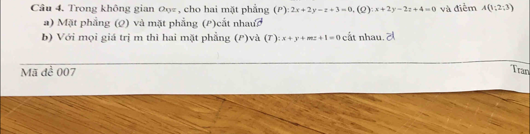 Trong không gian 0ŋ, cho hai mặt phẳng (P) :2x+2y-z+3=0, (Q):x+2y-2z+4=0 và điểm A(1;2;3)
a) Mặt phẳng (Q) và mặt phẳng (P)cắt nhauc
b) Với mọi giá trị m thì hai mặt phẳng (P)và (T): x+y+mz+1=0 cắt nhau. ल
Mã đề 007 Tran