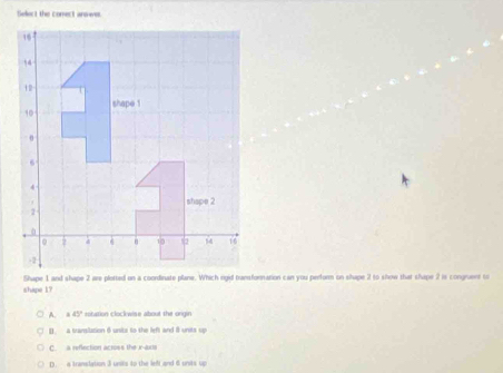 Select the comect answes
Shape 1 and shape 2 are plotted on a coordinate plane. Which rgid transfornation can you perform on shape 2 to show that shape 2 is congruent to
shipe 1?
A. x45° rotation clockwise about the orgin
[ a translation 6units to the left and 8 units up
C. a reflection across the x -axts
D. a translation 3 units to the lefi and 6 units up