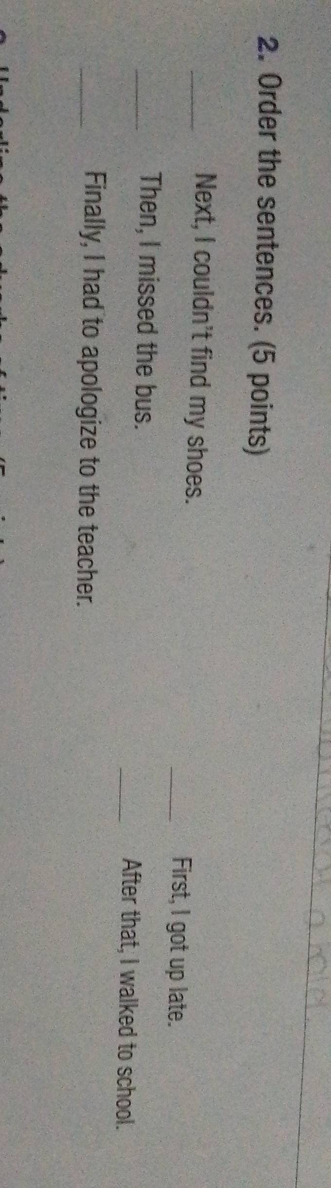 Order the sentences. (5 points) 
_Next, I couldn't find my shoes. _First, l got up late. 
_Then, I missed the bus. _After that, I walked to school. 
_Finally, I had to apologize to the teacher.