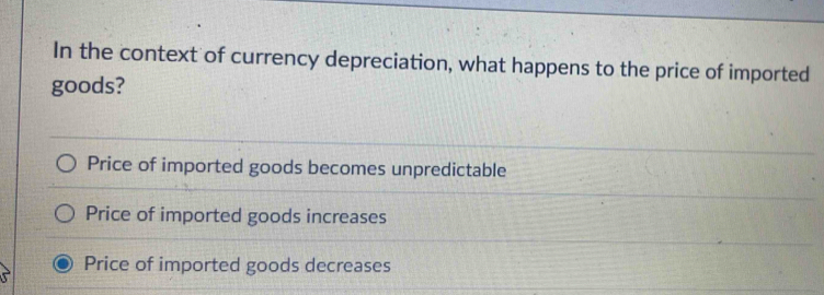 In the context of currency depreciation, what happens to the price of imported
goods?
Price of imported goods becomes unpredictable
Price of imported goods increases
Price of imported goods decreases